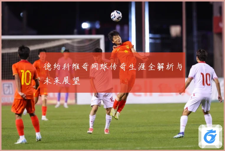 德约科维奇网球传奇生涯全解析与未来展望
