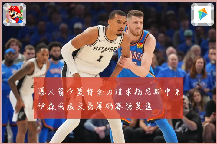 曝火箭今夏将全力追求扬尼斯申京伊森或成交易筹码赛场复盘