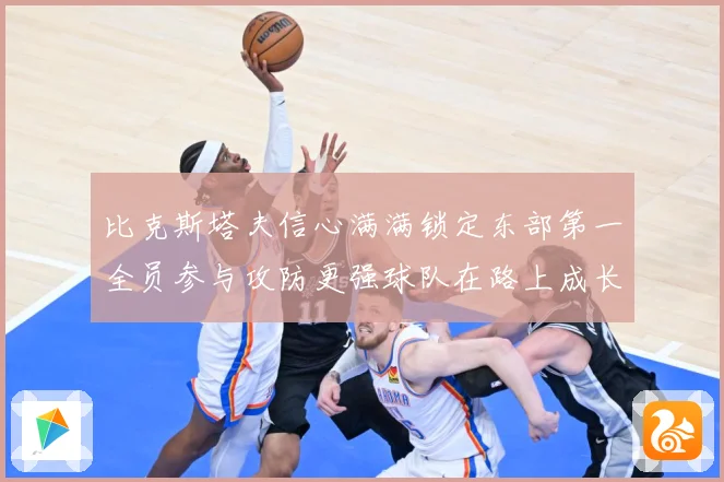 比克斯塔夫信心满满锁定东部第一全员参与攻防更强球队在路上成长观察