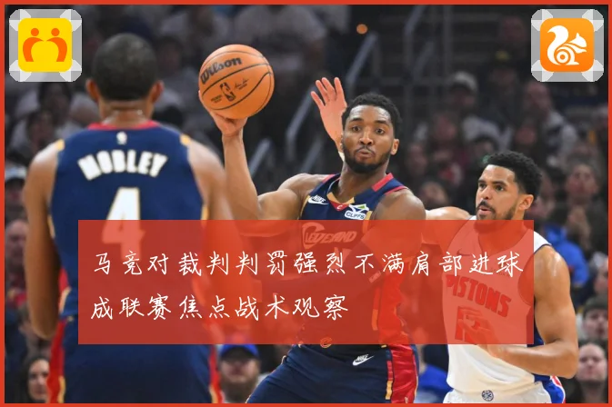 马竞对裁判判罚强烈不满肩部进球成联赛焦点战术观察