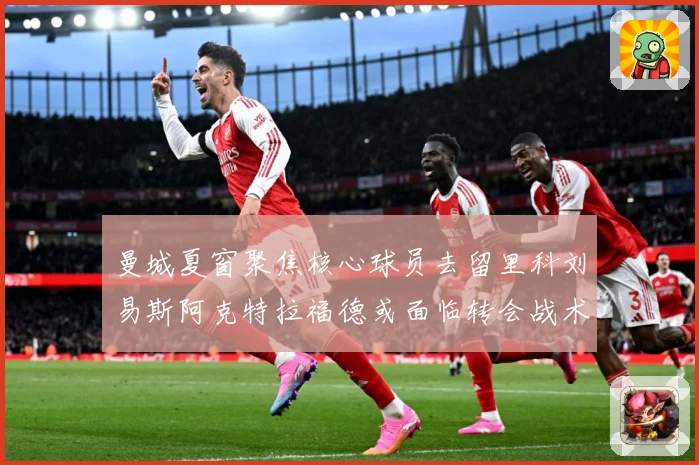 曼城夏窗聚焦核心球员去留里科刘易斯阿克特拉福德或面临转会战术观察