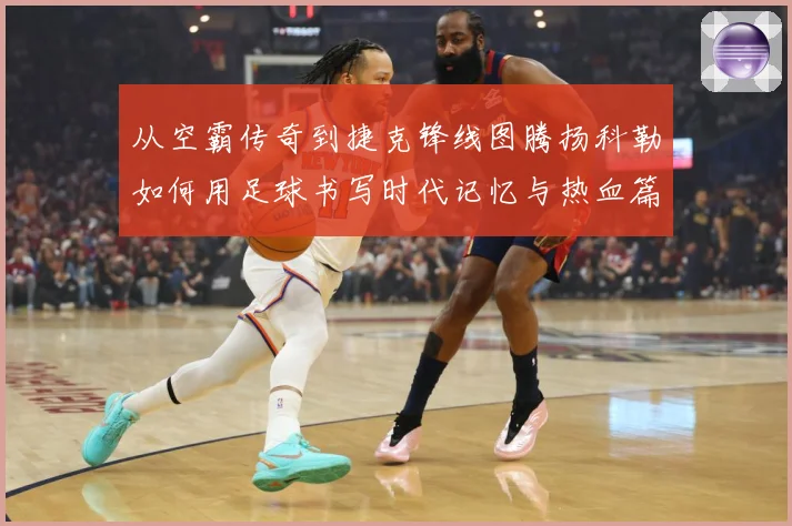 从空霸传奇到捷克锋线图腾扬科勒如何用足球书写时代记忆与热血篇章