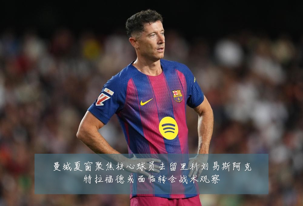 曼城夏窗聚焦核心球员去留里科刘易斯阿克特拉福德或面临转会战术观察